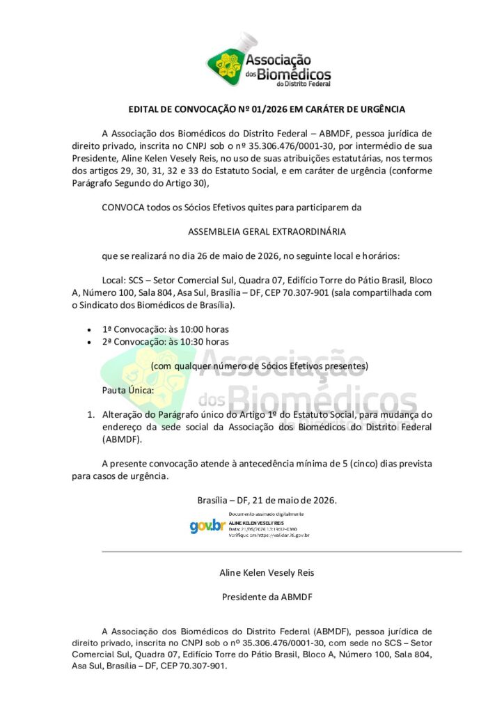 EDITAL DE CONVOCAÇÃO Nº 01/2026
EM CARÁTER DE URGÊNCIA
A Associação dos Biomédicos do Distrito Federal – ABMDF (CNPJ 35.306.476/0001-30), por meio de sua Presidente, Aline Kelen Vesely Reis, convoca todos os Sócios Efetivos quites para a
ASSEMBLEIA GERAL EXTRAORDINÁRIA
Data: 26 de maio de 2026
Local: SCS – Setor Comercial Sul, Quadra 07, Edifício Torre do Pátio Brasil, Bloco A, Sala 804, Asa Sul, Brasília – DF, CEP 70.307-901 (sala compartilhada com o Sindicato dos Biomédicos de Brasília)
Horários:
1ª Convocação: 10:00 horas
2ª Convocação: 10:30 horas (com qualquer número de sócios presentes)
Pauta Única:
Alteração do Parágrafo único do Artigo 1º do Estatuto Social, para mudança do endereço da sede social da ABMDF.
A convocação é realizada em caráter de urgência, conforme Parágrafo Segundo do Artigo 30 do Estatuto Social, atendendo à antecedência mínima de 5 (cinco) dias.